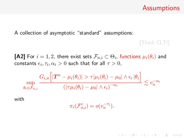 Assumptions
A collection of asymptotic “standard” assumptions:
[Think CLT!]
[A2] For i = 1, 2, there exist sets Fn,i ⊂ Θi, functions µi(θi) and
constants i, τi, αi > 0 such that for all τ > 0,
sup
θi∈Fn,i
Gi,n |T n − µi(θi)| > τ|µi(θi) − µ0| ∧ i |θi
(|τµi(θi) − µ0| ∧ i)−αi
v−αi
n
with
πi(Fc
n,i
) = o(v−τi
n
).
