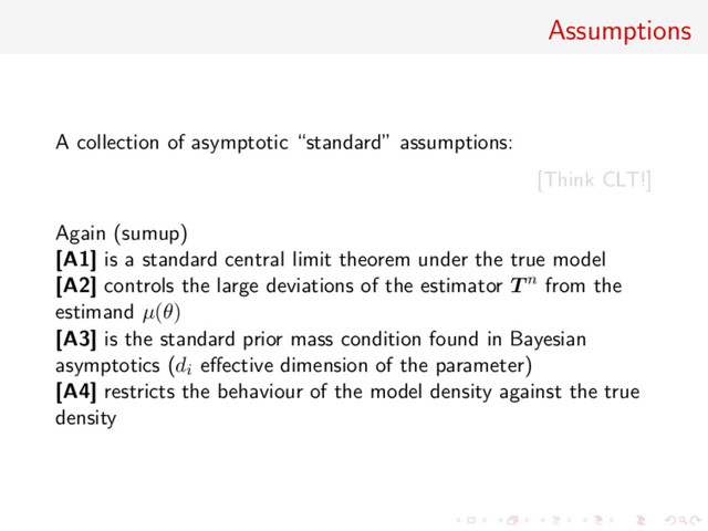 Assumptions
A collection of asymptotic “standard” assumptions:
[Think CLT!]
Again (sumup)
[A1] is a standard central limit theorem under the true model
[A2] controls the large deviations of the estimator T n from the
estimand µ(θ)
[A3] is the standard prior mass condition found in Bayesian
asymptotics (di eﬀective dimension of the parameter)
[A4] restricts the behaviour of the model density against the true
density
