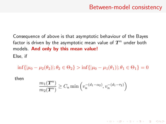 Between-model consistency
Consequence of above is that asymptotic behaviour of the Bayes
factor is driven by the asymptotic mean value of T n under both
models. And only by this mean value!
Else, if
inf{|µ0 − µ2(θ2)|; θ2 ∈ Θ2} > inf{|µ0 − µ1(θ1)|; θ1 ∈ Θ1} = 0
then
m1(T n)
m2(T n)
≥ Cu min v−(d1−α2)
n
, v−(d1−τ2)
n
