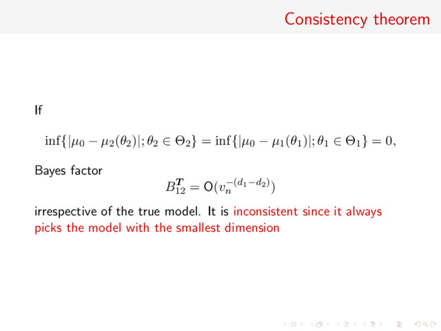 Consistency theorem
If
inf{|µ0 − µ2(θ2)|; θ2 ∈ Θ2} = inf{|µ0 − µ1(θ1)|; θ1 ∈ Θ1} = 0,
Bayes factor
BT
12
= O(v−(d1−d2)
n
)
irrespective of the true model. It is inconsistent since it always
picks the model with the smallest dimension
