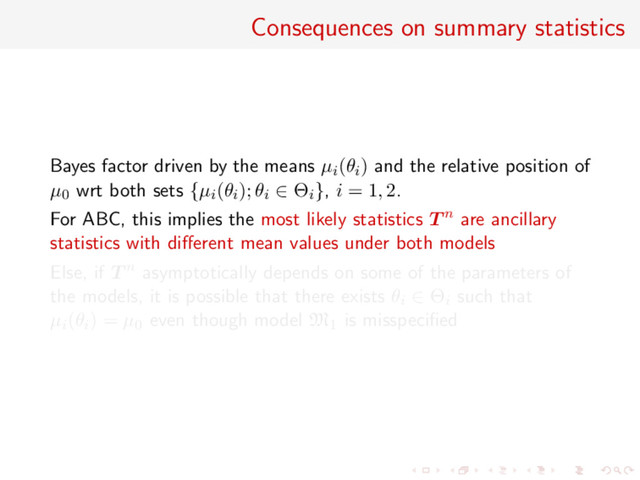 Consequences on summary statistics
Bayes factor driven by the means µi(θi) and the relative position of
µ0 wrt both sets {µi(θi); θi ∈ Θi}, i = 1, 2.
For ABC, this implies the most likely statistics T n are ancillary
statistics with diﬀerent mean values under both models
Else, if T n asymptotically depends on some of the parameters of
the models, it is possible that there exists θi ∈ Θi such that
µi(θi) = µ0 even though model M1 is misspeciﬁed
