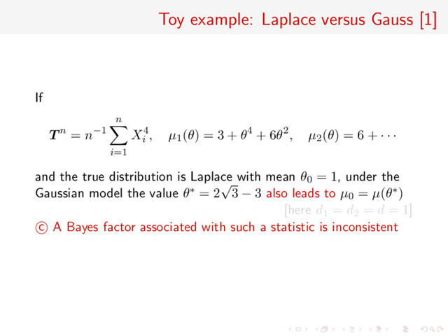 Toy example: Laplace versus Gauss [1]
If
T n = n−1
n
i=1
X4
i
, µ1(θ) = 3 + θ4 + 6θ2, µ2(θ) = 6 + · · ·
and the true distribution is Laplace with mean θ0 = 1, under the
Gaussian model the value θ∗ = 2
√
3 − 3 also leads to µ0 = µ(θ∗)
[here d1 = d2 = d = 1]
c A Bayes factor associated with such a statistic is inconsistent
