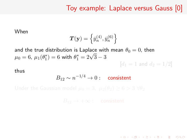 Toy example: Laplace versus Gauss [0]
When
T (y) = ¯
y(4)
n
, ¯
y(6)
n
and the true distribution is Laplace with mean θ0 = 0, then
µ0 = 6, µ1(θ∗
1
) = 6 with θ∗
1
= 2
√
3 − 3
[d1 = 1 and d2 = 1/2]
thus
B12 ∼ n−1/4 → 0 : consistent
Under the Gaussian model µ0 = 3, µ2(θ2) ≥ 6 > 3 ∀θ2
B12 → +∞ : consistent
