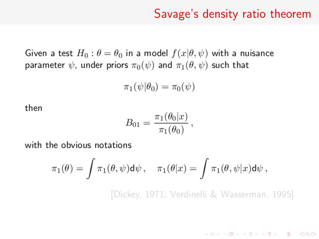 Savage’s density ratio theorem
Given a test H0 : θ = θ0 in a model f(x|θ, ψ) with a nuisance
parameter ψ, under priors π0(ψ) and π1(θ, ψ) such that
π1(ψ|θ0) = π0(ψ)
then
B01 =
π1(θ0|x)
π1(θ0)
,
with the obvious notations
π1(θ) = π1(θ, ψ)dψ , π1(θ|x) = π1(θ, ψ|x)dψ ,
[Dickey, 1971; Verdinelli & Wasserman, 1995]
