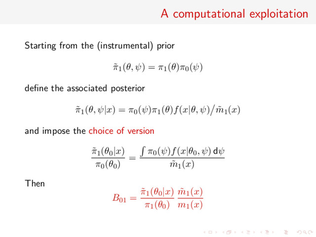 A computational exploitation
Starting from the (instrumental) prior
˜
π1(θ, ψ) = π1(θ)π0(ψ)
deﬁne the associated posterior
˜
π1(θ, ψ|x) = π0(ψ)π1(θ)f(x|θ, ψ) ˜
m1(x)
and impose the choice of version
˜
π1(θ0|x)
π0(θ0)
=
π0(ψ)f(x|θ0, ψ) dψ
˜
m1(x)
Then
B01 =
˜
π1(θ0|x)
π1(θ0)
˜
m1(x)
m1(x)

