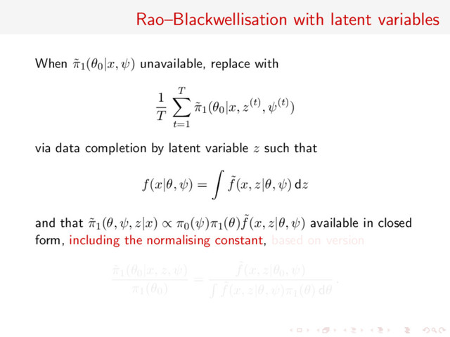 Rao–Blackwellisation with latent variables
When ˜
π1(θ0|x, ψ) unavailable, replace with
1
T
T
t=1
˜
π1(θ0|x, z(t), ψ(t))
via data completion by latent variable z such that
f(x|θ, ψ) = ˜
f(x, z|θ, ψ) dz
and that ˜
π1(θ, ψ, z|x) ∝ π0(ψ)π1(θ) ˜
f(x, z|θ, ψ) available in closed
form, including the normalising constant, based on version
˜
π1(θ0|x, z, ψ)
π1(θ0)
=
˜
f(x, z|θ0, ψ)
˜
f(x, z|θ, ψ)π1(θ) dθ
.
