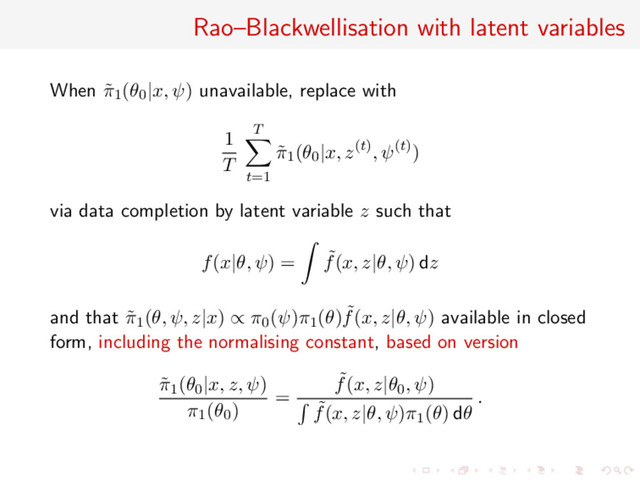 Rao–Blackwellisation with latent variables
When ˜
π1(θ0|x, ψ) unavailable, replace with
1
T
T
t=1
˜
π1(θ0|x, z(t), ψ(t))
via data completion by latent variable z such that
f(x|θ, ψ) = ˜
f(x, z|θ, ψ) dz
and that ˜
π1(θ, ψ, z|x) ∝ π0(ψ)π1(θ) ˜
f(x, z|θ, ψ) available in closed
form, including the normalising constant, based on version
˜
π1(θ0|x, z, ψ)
π1(θ0)
=
˜
f(x, z|θ0, ψ)
˜
f(x, z|θ, ψ)π1(θ) dθ
.
