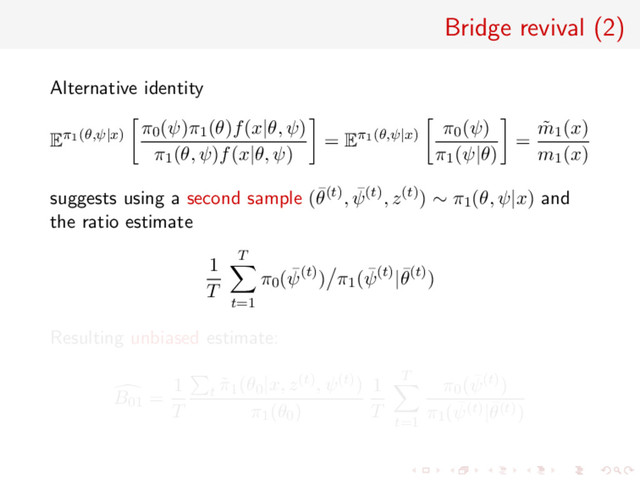 Bridge revival (2)
Alternative identity
Eπ1(θ,ψ|x)
π0(ψ)π1(θ)f(x|θ, ψ)
π1(θ, ψ)f(x|θ, ψ)
= Eπ1(θ,ψ|x)
π0(ψ)
π1(ψ|θ)
=
˜
m1(x)
m1(x)
suggests using a second sample (¯
θ(t), ¯
ψ(t), z(t)) ∼ π1(θ, ψ|x) and
the ratio estimate
1
T
T
t=1
π0( ¯
ψ(t)) π1( ¯
ψ(t)|¯
θ(t))
Resulting unbiased estimate:
B01 =
1
T
t
˜
π1(θ0|x, z(t), ψ(t))
π1(θ0)
1
T
T
t=1
π0( ¯
ψ(t))
π1( ¯
ψ(t)|¯
θ(t))
