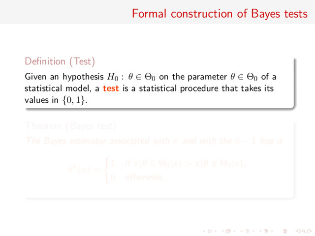 Formal construction of Bayes tests
Deﬁnition (Test)
Given an hypothesis H0 : θ ∈ Θ0 on the parameter θ ∈ Θ0 of a
statistical model, a test is a statistical procedure that takes its
values in {0, 1}.
Theorem (Bayes test)
The Bayes estimator associated with π and with the 0 − 1 loss is
δπ(x) =
1 if π(θ ∈ Θ0|x) > π(θ ∈ Θ0|x),
0 otherwise,
