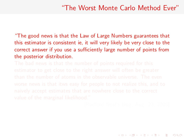 “The Worst Monte Carlo Method Ever”
“The good news is that the Law of Large Numbers guarantees that
this estimator is consistent ie, it will very likely be very close to the
correct answer if you use a suﬃciently large number of points from
the posterior distribution.
The bad news is that the number of points required for this
estimator to get close to the right answer will often be greater
than the number of atoms in the observable universe. The even
worse news is that itws easy for people to not realize this, and to
naively accept estimates that are nowhere close to the correct
value of the marginal likelihood.”
[Radford Neal’s blog, Aug. 23, 2008]
