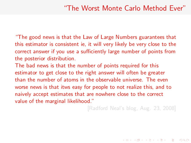 “The Worst Monte Carlo Method Ever”
“The good news is that the Law of Large Numbers guarantees that
this estimator is consistent ie, it will very likely be very close to the
correct answer if you use a suﬃciently large number of points from
the posterior distribution.
The bad news is that the number of points required for this
estimator to get close to the right answer will often be greater
than the number of atoms in the observable universe. The even
worse news is that itws easy for people to not realize this, and to
naively accept estimates that are nowhere close to the correct
value of the marginal likelihood.”
[Radford Neal’s blog, Aug. 23, 2008]
