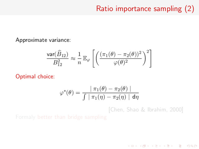Ratio importance sampling (2)
Approximate variance:
var(B12)
B2
12
≈
1
n Eϕ
(π1(θ) − π2(θ))2
ϕ(θ)2
2
Optimal choice:
ϕ∗(θ) =
| π1(θ) − π2(θ) |
| π1(η) − π2(η) | dη
[Chen, Shao & Ibrahim, 2000]
Formaly better than bridge sampling
