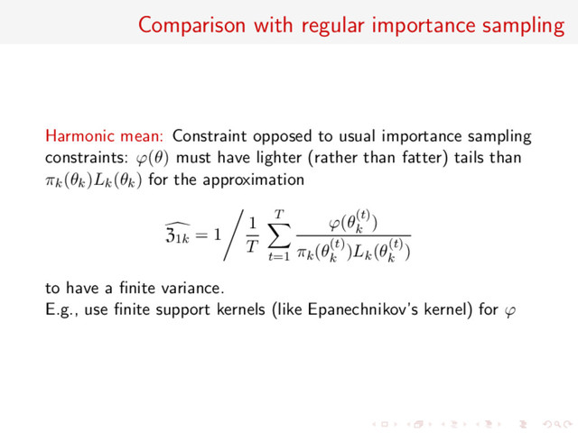 Comparison with regular importance sampling
Harmonic mean: Constraint opposed to usual importance sampling
constraints: ϕ(θ) must have lighter (rather than fatter) tails than
πk(θk)Lk(θk) for the approximation
Z1k = 1
1
T
T
t=1
ϕ(θ(t)
k
)
πk(θ(t)
k
)Lk(θ(t)
k
)
to have a ﬁnite variance.
E.g., use ﬁnite support kernels (like Epanechnikov’s kernel) for ϕ
