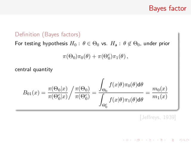 Bayes factor
Deﬁnition (Bayes factors)
For testing hypothesis H0 : θ ∈ Θ0 vs. Ha : θ ∈ Θ0, under prior
π(Θ0)π0(θ) + π(Θc
0
)π1(θ) ,
central quantity
B01(x) =
π(Θ0|x)
π(Θc
0
|x)
π(Θ0)
π(Θc
0
)
= Θ0
f(x|θ)π0(θ)dθ
Θc
0
f(x|θ)π1(θ)dθ
=
m0(x)
m1(x)
[Jeﬀreys, 1939]

