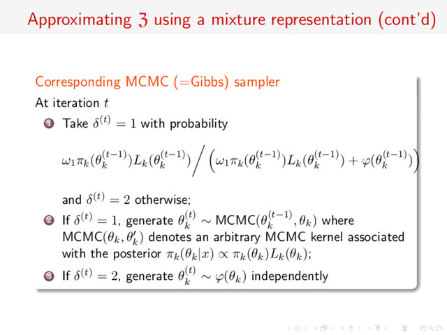 Approximating Z using a mixture representation (cont’d)
Corresponding MCMC (=Gibbs) sampler
At iteration t
1 Take δ(t) = 1 with probability
ω1πk(θ(t−1)
k
)Lk(θ(t−1)
k
) ω1πk(θ(t−1)
k
)Lk(θ(t−1)
k
) + ϕ(θ(t−1)
k
)
and δ(t) = 2 otherwise;
2 If δ(t) = 1, generate θ(t)
k
∼ MCMC(θ(t−1)
k
, θk) where
MCMC(θk, θk
) denotes an arbitrary MCMC kernel associated
with the posterior πk(θk|x) ∝ πk(θk)Lk(θk);
3 If δ(t) = 2, generate θ(t)
k
∼ ϕ(θk) independently
