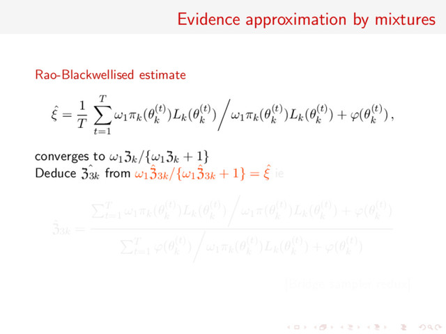 Evidence approximation by mixtures
Rao-Blackwellised estimate
ˆ
ξ =
1
T
T
t=1
ω1πk(θ(t)
k
)Lk(θ(t)
k
) ω1πk(θ(t)
k
)Lk(θ(t)
k
) + ϕ(θ(t)
k
) ,
converges to ω1Zk/{ω1Zk + 1}
Deduce ˆ
Z3k from ω1
ˆ
Z3k/{ω1
ˆ
Z3k + 1} = ˆ
ξ ie
ˆ
Z3k =
T
t=1
ω1πk(θ(t)
k
)Lk(θ(t)
k
) ω1π(θ(t)
k
)Lk(θ(t)
k
) + ϕ(θ(t)
k
)
T
t=1
ϕ(θ(t)
k
) ω1πk(θ(t)
k
)Lk(θ(t)
k
) + ϕ(θ(t)
k
)
[Bridge sampler redux]
