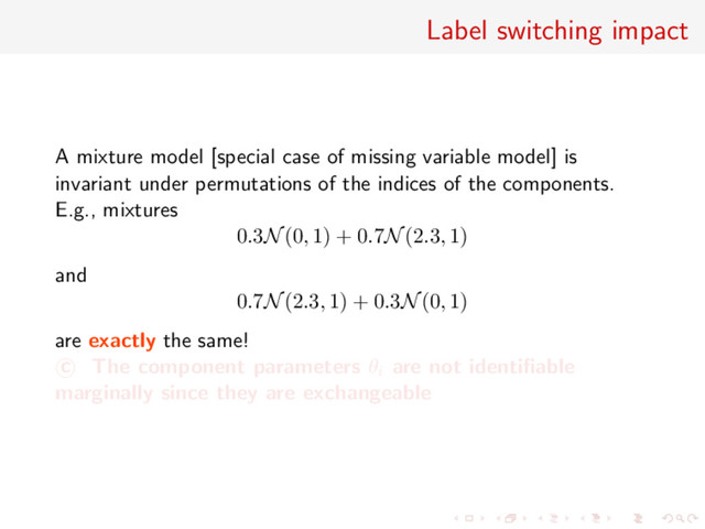 Label switching impact
A mixture model [special case of missing variable model] is
invariant under permutations of the indices of the components.
E.g., mixtures
0.3N(0, 1) + 0.7N(2.3, 1)
and
0.7N(2.3, 1) + 0.3N(0, 1)
are exactly the same!
c The component parameters θi are not identiﬁable
marginally since they are exchangeable
