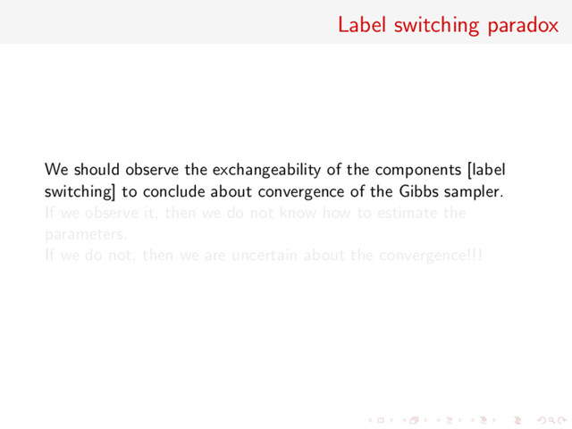 Label switching paradox
We should observe the exchangeability of the components [label
switching] to conclude about convergence of the Gibbs sampler.
If we observe it, then we do not know how to estimate the
parameters.
If we do not, then we are uncertain about the convergence!!!
