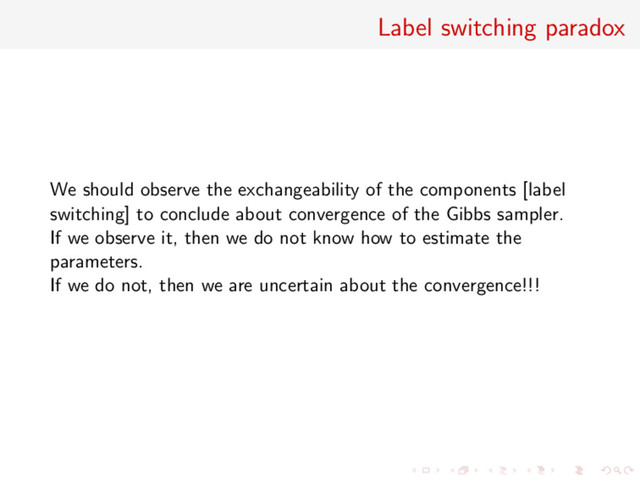Label switching paradox
We should observe the exchangeability of the components [label
switching] to conclude about convergence of the Gibbs sampler.
If we observe it, then we do not know how to estimate the
parameters.
If we do not, then we are uncertain about the convergence!!!
