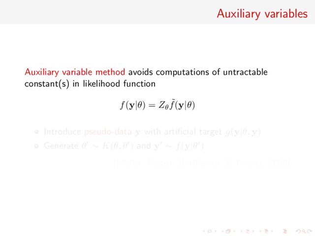 Auxiliary variables
Auxiliary variable method avoids computations of untractable
constant(s) in likelihood function
f(y|θ) = Zθ
˜
f(y|θ)
Introduce pseudo-data y with artiﬁcial target g(y|θ, y)
Generate θ ∼ K(θ, θ ) and y ∼ f(y|θ )
[Møller, Pettitt, Berthelsen, & Reeves, 2006]
