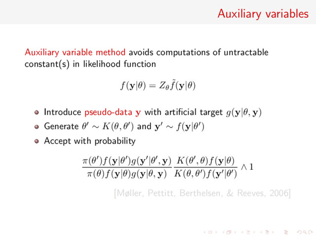 Auxiliary variables
Auxiliary variable method avoids computations of untractable
constant(s) in likelihood function
f(y|θ) = Zθ
˜
f(y|θ)
Introduce pseudo-data y with artiﬁcial target g(y|θ, y)
Generate θ ∼ K(θ, θ ) and y ∼ f(y|θ )
Accept with probability
π(θ )f(y|θ )g(y |θ , y)
π(θ)f(y|θ)g(y|θ, y)
K(θ , θ)f(y|θ)
K(θ, θ )f(y |θ )
∧ 1
[Møller, Pettitt, Berthelsen, & Reeves, 2006]
