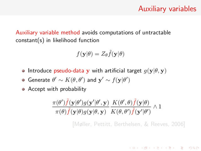 Auxiliary variables
Auxiliary variable method avoids computations of untractable
constant(s) in likelihood function
f(y|θ) = Zθ
˜
f(y|θ)
Introduce pseudo-data y with artiﬁcial target g(y|θ, y)
Generate θ ∼ K(θ, θ ) and y ∼ f(y|θ )
Accept with probability
π(θ ) ˜
f(y|θ )g(y |θ , y)
π(θ) ˜
f(y|θ)g(y|θ, y)
K(θ , θ) ˜
f(y|θ)
K(θ, θ ) ˜
f(y |θ )
∧ 1
[Møller, Pettitt, Berthelsen, & Reeves, 2006]
