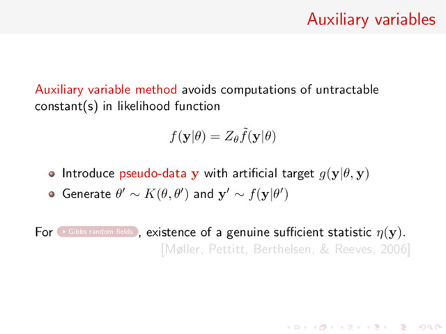 Auxiliary variables
Auxiliary variable method avoids computations of untractable
constant(s) in likelihood function
f(y|θ) = Zθ
˜
f(y|θ)
Introduce pseudo-data y with artiﬁcial target g(y|θ, y)
Generate θ ∼ K(θ, θ ) and y ∼ f(y|θ )
For Gibbs random ﬁelds , existence of a genuine suﬃcient statistic η(y).
[Møller, Pettitt, Berthelsen, & Reeves, 2006]
