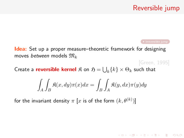 Reversible jump
irreversible jump
Idea: Set up a proper measure–theoretic framework for designing
moves between models Mk
[Green, 1995]
Create a reversible kernel K on H = k
{k} × Θk such that
A B
K(x, dy)π(x)dx =
B A
K(y, dx)π(y)dy
for the invariant density π [x is of the form (k, θ(k))]
