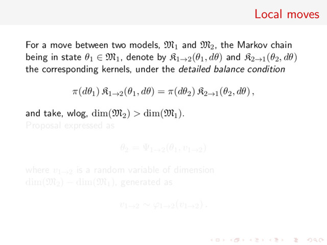 Local moves
For a move between two models, M1 and M2, the Markov chain
being in state θ1 ∈ M1, denote by K1→2(θ1, dθ) and K2→1(θ2, dθ)
the corresponding kernels, under the detailed balance condition
π(dθ1) K1→2(θ1, dθ) = π(dθ2) K2→1(θ2, dθ) ,
and take, wlog, dim(M2) > dim(M1).
Proposal expressed as
θ2 = Ψ1→2(θ1, v1→2)
where v1→2 is a random variable of dimension
dim(M2) − dim(M1), generated as
v1→2 ∼ ϕ1→2(v1→2) .
