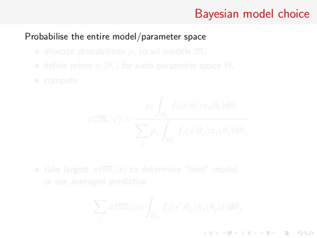 Bayesian model choice
Probabilise the entire model/parameter space
allocate probabilities pi to all models Mi
deﬁne priors πi(θi) for each parameter space Θi
compute
π(Mi|x) =
pi
Θi
fi(x|θi)πi(θi)dθi
j
pj
Θj
fj(x|θj)πj(θj)dθj
take largest π(Mi|x) to determine “best” model,
or use averaged predictive
j
π(Mj|x)
Θj
fj(x |θj)πj(θj|x)dθj
