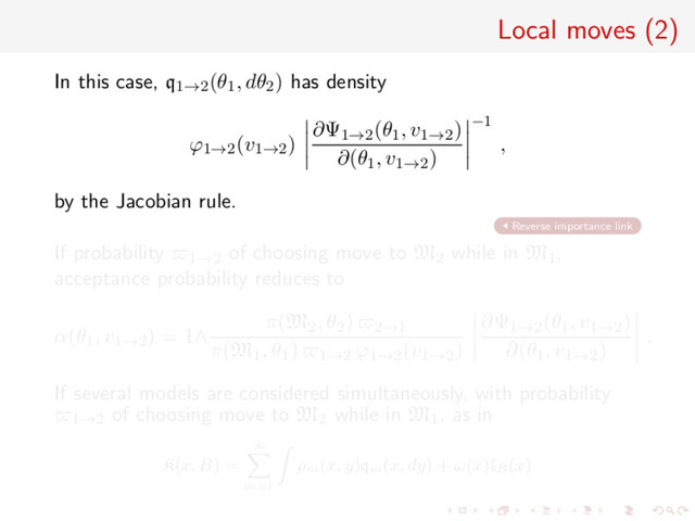 Local moves (2)
In this case, q1→2(θ1, dθ2) has density
ϕ1→2(v1→2)
∂Ψ1→2(θ1, v1→2)
∂(θ1, v1→2)
−1
,
by the Jacobian rule.
Reverse importance link
If probability 1→2 of choosing move to M2 while in M1,
acceptance probability reduces to
α(θ1, v1→2) = 1∧
π(M2, θ2) 2→1
π(M1, θ1) 1→2 ϕ1→2(v1→2)
∂Ψ1→2(θ1, v1→2)
∂(θ1, v1→2)
.
If several models are considered simultaneously, with probability
1→2 of choosing move to M2 while in M1, as in
K(x, B) =
∞
m=1
ρm
(x, y)qm
(x, dy) + ω(x)IB
(x)
