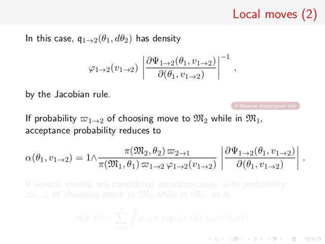 Local moves (2)
In this case, q1→2(θ1, dθ2) has density
ϕ1→2(v1→2)
∂Ψ1→2(θ1, v1→2)
∂(θ1, v1→2)
−1
,
by the Jacobian rule.
Reverse importance link
If probability 1→2 of choosing move to M2 while in M1,
acceptance probability reduces to
α(θ1, v1→2) = 1∧
π(M2, θ2) 2→1
π(M1, θ1) 1→2 ϕ1→2(v1→2)
∂Ψ1→2(θ1, v1→2)
∂(θ1, v1→2)
.
If several models are considered simultaneously, with probability
1→2 of choosing move to M2 while in M1, as in
K(x, B) =
∞
m=1
ρm
(x, y)qm
(x, dy) + ω(x)IB
(x)
