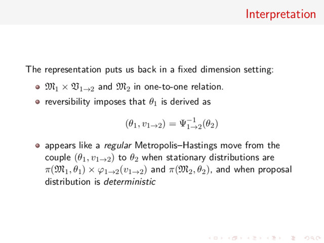 Interpretation
The representation puts us back in a ﬁxed dimension setting:
M1 × V1→2 and M2 in one-to-one relation.
reversibility imposes that θ1 is derived as
(θ1, v1→2) = Ψ−1
1→2
(θ2)
appears like a regular Metropolis–Hastings move from the
couple (θ1, v1→2) to θ2 when stationary distributions are
π(M1, θ1) × ϕ1→2(v1→2) and π(M2, θ2), and when proposal
distribution is deterministic
