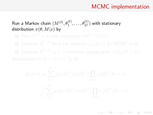 MCMC implementation
Run a Markov chain (M(t), θ(t)
1
, . . . , θ(t)
D
) with stationary
distribution π(θ, M|x) by
1 Pick M(t) = k with probability π(θ(t−1), k|x)
2 Generate θ(t−1)
k
from the posterior πk(θk|x) [or MCMC step]
3 Generate θ(t−1)
j
(j = k) from the pseudo-prior πj(θj|M = k)
Approximate P(M = k|x) = Zk by
ˇ
pk(x) ∝ pk
T
t=1
fk(x|θ(t)
k
) πk(θ(t)
k
)
j=k
πj(θ(t)
j
|M = k)
D
=1
p f (x|θ(t)) π (θ(t))
j=
πj(θ(t)
j
|M = )
