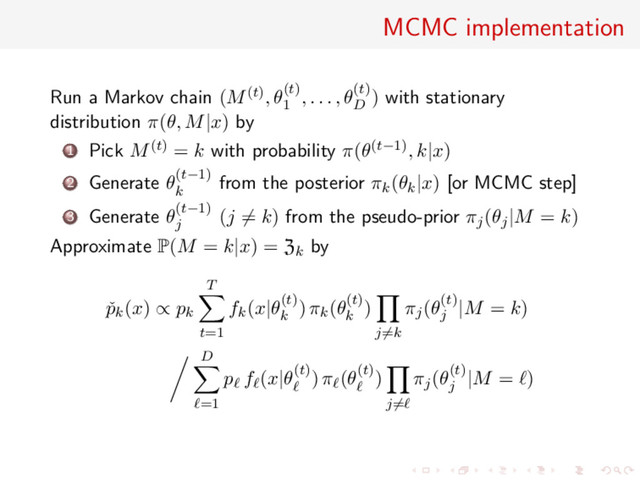 MCMC implementation
Run a Markov chain (M(t), θ(t)
1
, . . . , θ(t)
D
) with stationary
distribution π(θ, M|x) by
1 Pick M(t) = k with probability π(θ(t−1), k|x)
2 Generate θ(t−1)
k
from the posterior πk(θk|x) [or MCMC step]
3 Generate θ(t−1)
j
(j = k) from the pseudo-prior πj(θj|M = k)
Approximate P(M = k|x) = Zk by
ˇ
pk(x) ∝ pk
T
t=1
fk(x|θ(t)
k
) πk(θ(t)
k
)
j=k
πj(θ(t)
j
|M = k)
D
=1
p f (x|θ(t)) π (θ(t))
j=
πj(θ(t)
j
|M = )
