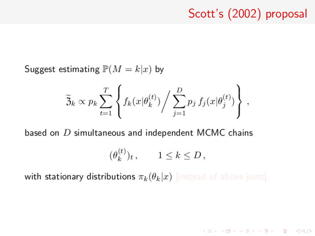 Scott’s (2002) proposal
Suggest estimating P(M = k|x) by
Zk ∝ pk
T
t=1



fk(x|θ(t)
k
)
D
j=1
pj fj(x|θ(t)
j
)



,
based on D simultaneous and independent MCMC chains
(θ(t)
k
)t , 1 ≤ k ≤ D ,
with stationary distributions πk(θk|x) [instead of above joint]
