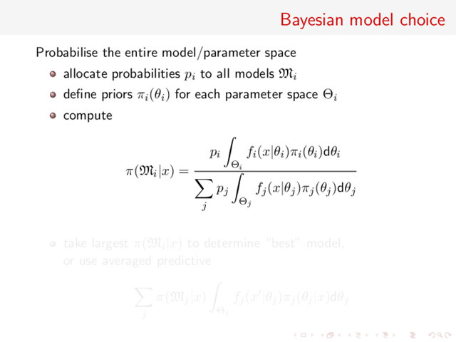 Bayesian model choice
Probabilise the entire model/parameter space
allocate probabilities pi to all models Mi
deﬁne priors πi(θi) for each parameter space Θi
compute
π(Mi|x) =
pi
Θi
fi(x|θi)πi(θi)dθi
j
pj
Θj
fj(x|θj)πj(θj)dθj
take largest π(Mi|x) to determine “best” model,
or use averaged predictive
j
π(Mj|x)
Θj
fj(x |θj)πj(θj|x)dθj
