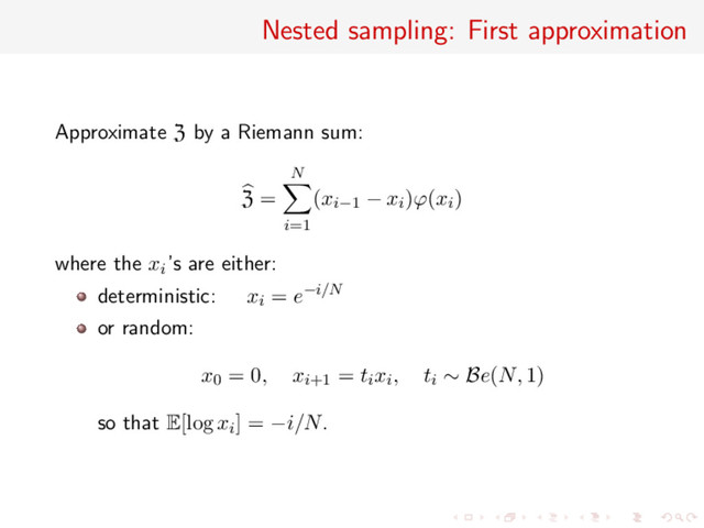 Nested sampling: First approximation
Approximate Z by a Riemann sum:
Z =
N
i=1
(xi−1 − xi)ϕ(xi)
where the xi’s are either:
deterministic: xi = e−i/N
or random:
x0 = 0, xi+1 = tixi, ti ∼ Be(N, 1)
so that E[log xi] = −i/N.

