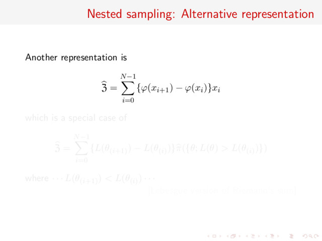 Nested sampling: Alternative representation
Another representation is
Z =
N−1
i=0
{ϕ(xi+1) − ϕ(xi)}xi
which is a special case of
Z =
N−1
i=0
{L(θ(i+1)
) − L(θ(i)
)}π({θ; L(θ) > L(θ(i)
)})
where · · · L(θ(i+1)
) < L(θ(i)
) · · ·
[Lebesgue version of Riemann’s sum]
