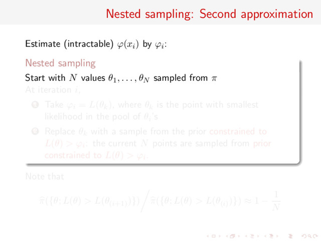 Nested sampling: Second approximation
Estimate (intractable) ϕ(xi) by ϕi:
Nested sampling
Start with N values θ1, . . . , θN sampled from π
At iteration i,
1 Take ϕi = L(θk), where θk is the point with smallest
likelihood in the pool of θi’s
2 Replace θk with a sample from the prior constrained to
L(θ) > ϕi: the current N points are sampled from prior
constrained to L(θ) > ϕi.
Note that
π({θ; L(θ) > L(θ(i+1)
)}) π({θ; L(θ) > L(θ(i)
)}) ≈ 1 −
1
N
