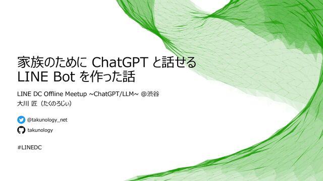家族のために ChatGPT と話せる
LINE Bot を作った話
LINE DC Offline Meetup ~ChatGPT/LLM~ @渋⾕
⼤川 匠（たくのろじぃ）
@takunology_net
takunology
#LINEDC
