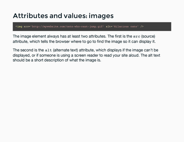 Attributes and values: images
Attributes and values: images
<img src="http://mywebsite.com/cats-who-cant-jump.gif" alt="Hilarious cats">
The image element always has at least two attributes. The ﬁrst is the src (source)
attribute, which tells the browser where to go to ﬁnd the image so it can display it.
The second is the alt (alternate text) attribute, which displays if the image can’t be
displayed, or if someone is using a screen reader to read your site aloud. The alt text
should be a short description of what the image is.
