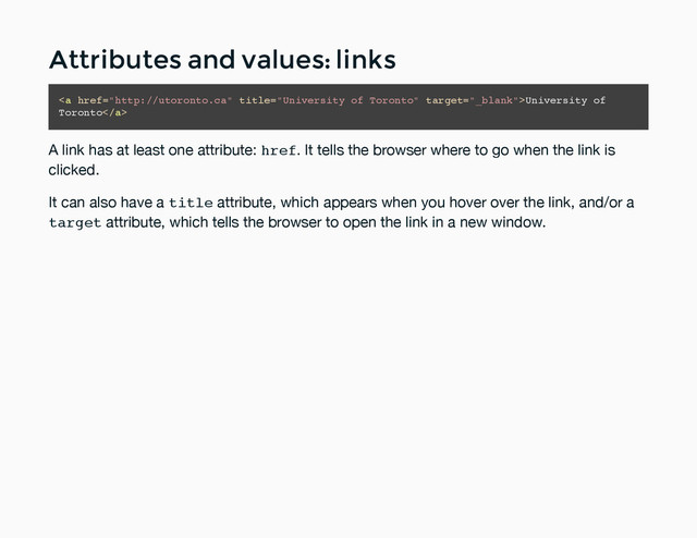 Attributes and values: links
Attributes and values: links
<a href="http://utoronto.ca" title="University of Toronto">University of
Toronto</a>
A link has at least one attribute: href. It tells the browser where to go when the link is
clicked.
It can also have a title attribute, which appears when you hover over the link, and/or a
target attribute, which tells the browser to open the link in a new window.
