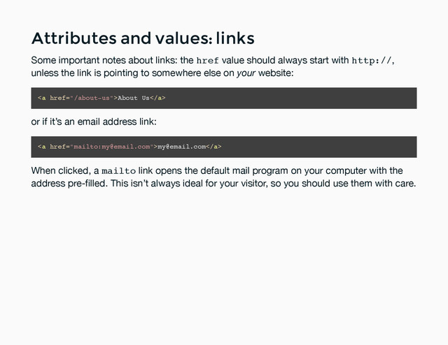 Attributes and values: links
Attributes and values: links
Some important notes about links: the href value should always start with http://,
unless the link is pointing to somewhere else on your website:
<a href="/about-us">About Us</a>
or if it’s an email address link:
<a href="mailto:my@email.com">my@email.com</a>
When clicked, a mailto link opens the default mail program on your computer with the
address pre-ﬁlled. This isn’t always ideal for your visitor, so you should use them with care.
