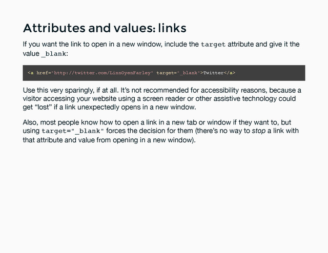 Attributes and values: links
Attributes and values: links
If you want the link to open in a new window, include the target attribute and give it the
value _blank:
<a href="http://twitter.com/LinnOyenFarley">Twitter</a>
Use this very sparingly, if at all. It’s not recommended for accessibility reasons, because a
visitor accessing your website using a screen reader or other assistive technology could
get “lost” if a link unexpectedly opens in a new window.
Also, most people know how to open a link in a new tab or window if they want to, but
using target="_blank" forces the decision for them (there’s no way to stop a link with
that attribute and value from opening in a new window).
