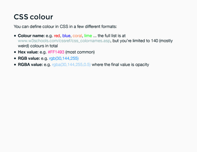 CSS colour
CSS colour
You can deﬁne colour in CSS in a few different formats:
Colour name: e.g. red, blue, coral, lime ... the full list is at
, but you’re limited to 140 (mostly
weird) colours in total
Hex value: e.g. #FF1493 (most common)
RGB value: e.g. rgb(30,144,255)
RGBA value: e.g. rgba(30,144,255,0.5) where the ﬁnal value is opacity
www.w3schools.com/cssref/css_colornames.asp

