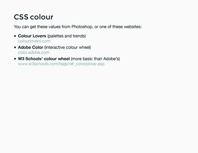 CSS colour
CSS colour
You can get these values from Photoshop, or one of these websites:
Colour Lovers (palettes and trends)
Adobe Color (interactive colour wheel)
W3 Schools’ colour wheel (more basic than Adobe’s)
colourlovers.com
color.adobe.com
www.w3schools.com/tags/ref_colorpicker.asp
