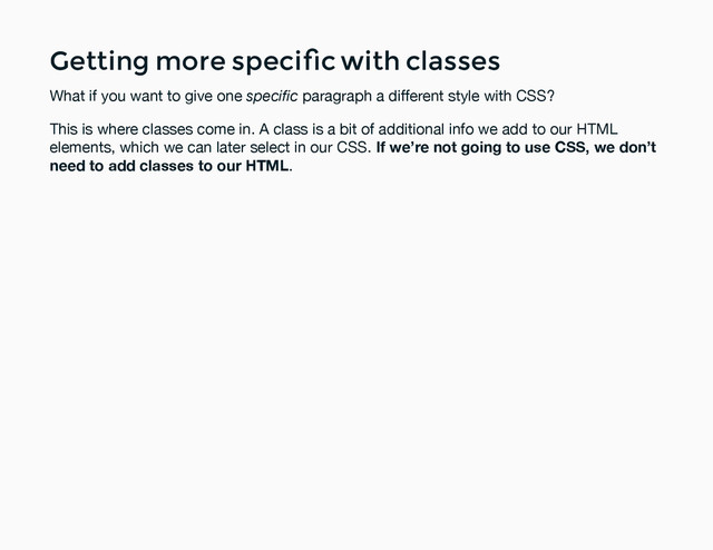 Getting more speciﬁc with classes
Getting more speciﬁc with classes
What if you want to give one speciﬁc paragraph a different style with CSS?
This is where classes come in. A class is a bit of additional info we add to our HTML
elements, which we can later select in our CSS. If we’re not going to use CSS, we don’t
need to add classes to our HTML.
