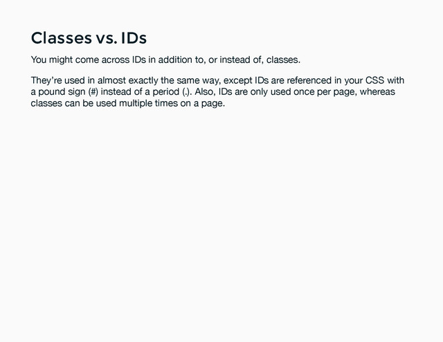 Classes vs. IDs
Classes vs. IDs
You might come across IDs in addition to, or instead of, classes.
They’re used in almost exactly the same way, except IDs are referenced in your CSS with
a pound sign (#) instead of a period (.). Also, IDs are only used once per page, whereas
classes can be used multiple times on a page.
