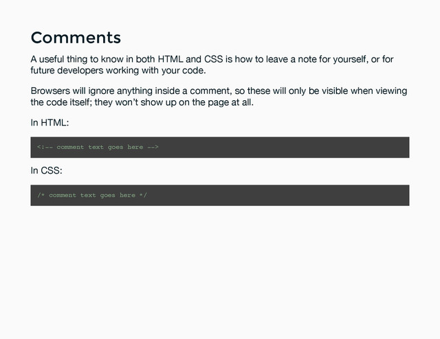 Comments
Comments
A useful thing to know in both HTML and CSS is how to leave a note for yourself, or for
future developers working with your code.
Browsers will ignore anything inside a comment, so these will only be visible when viewing
the code itself; they won’t show up on the page at all.
In HTML:

In CSS:
/* comment text goes here */
